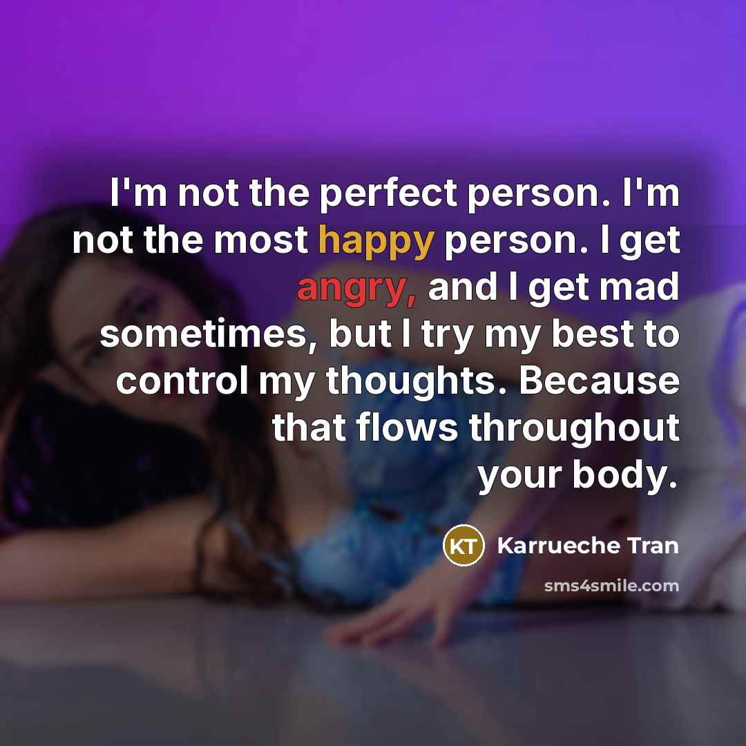 “I'm not the perfect person. I'm not the most happy person. I get angry, and I get mad sometimes, but I try my best to control my thoughts. Because that flows throughout your body.” quote by Karrueche Tran