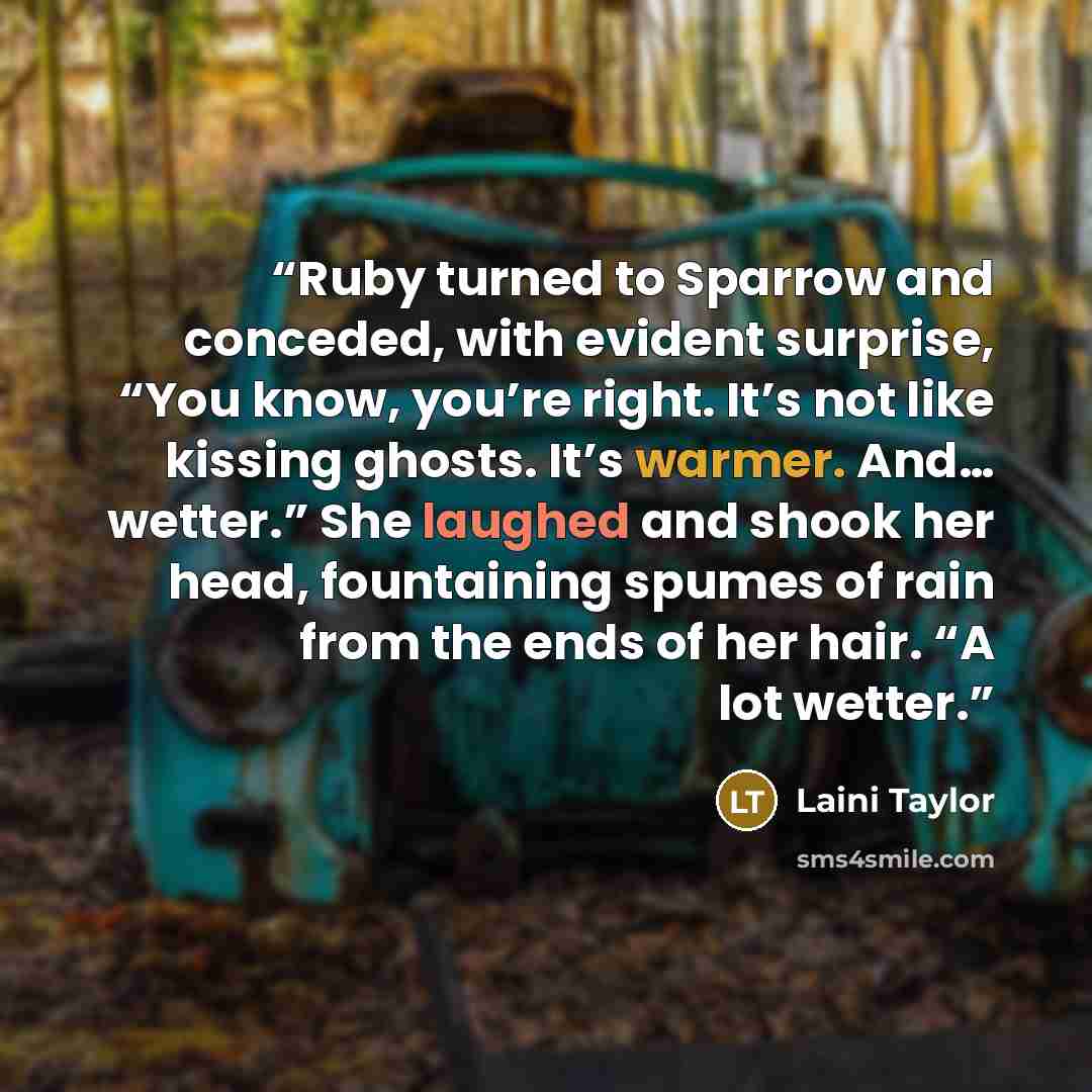“Ruby turned to Sparrow and conceded, with evident surprise, “You know, you’re right. It’s not like kissing ghosts. It’s warmer. And… wetter.” She laughed and shook her head, fountaining spumes of rain from the ends of her hair. “A lot wetter.” quote by Laini Taylor