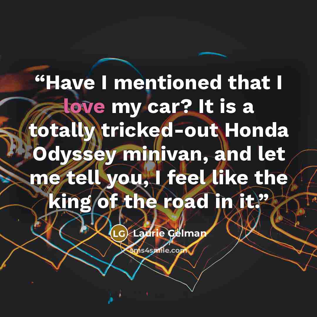 “Have I mentioned that I love my car? It is a totally tricked-out Honda Odyssey minivan, and let me tell you, I feel like the king of the road in it.” quote by Laurie Gelman
