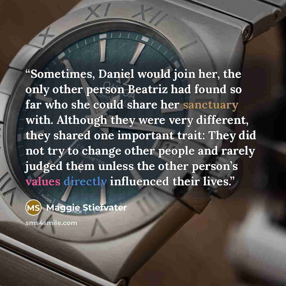 “Sometimes, Daniel would join her, the only other person Beatriz had found so far who she could share her sanctuary with. Although they were very different, they shared one important trait: They did not try to change other people and rarely judged them unless the other person’s values directly…” quote by Maggie Stiefvater
