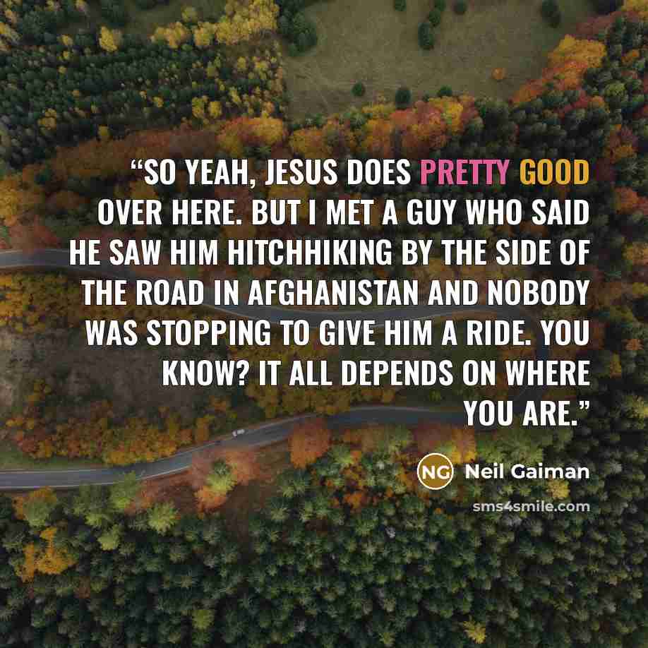 “So yeah, Jesus does pretty good over here. But I met a guy who said he saw him hitchhiking by the side of the road in Afghanistan and nobody was stopping to give him a ride. You know? It all depends on where you are.” quote by Neil Gaiman
