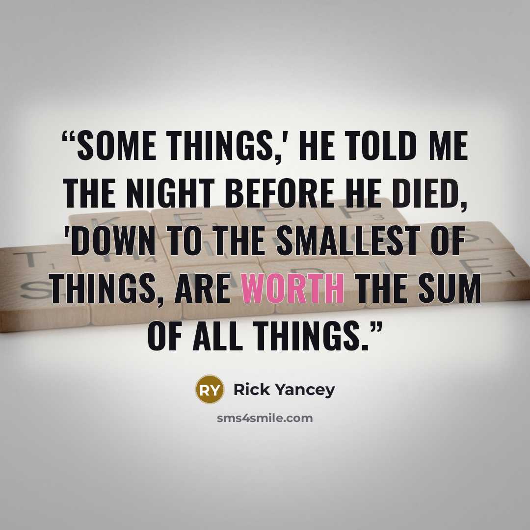 “Some things,' he told me the night before he died, 'down to the smallest of things, are worth the sum of all things.” quote by Rick Yancey