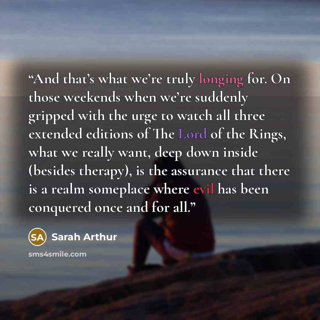 “And that’s what we’re truly longing for. On those weekends when we’re suddenly gripped with the urge to watch all three extended editions of The Lord of the Rings, what we really want, deep down inside (besides therapy), is the assurance that there is a realm someplace where evil has been…” quote by Sarah Arthur