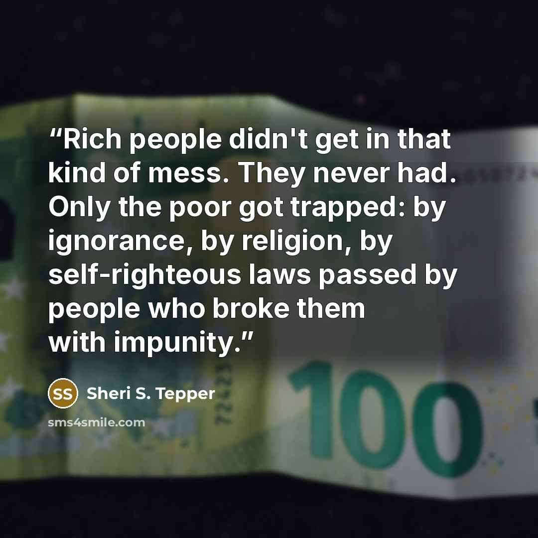“Rich people didn't get in that kind of mess. They never had. Only the poor got trapped: by ignorance, by religion, by self-righteous laws passed by people who broke them with impunity.” quote by Sheri S. Tepper