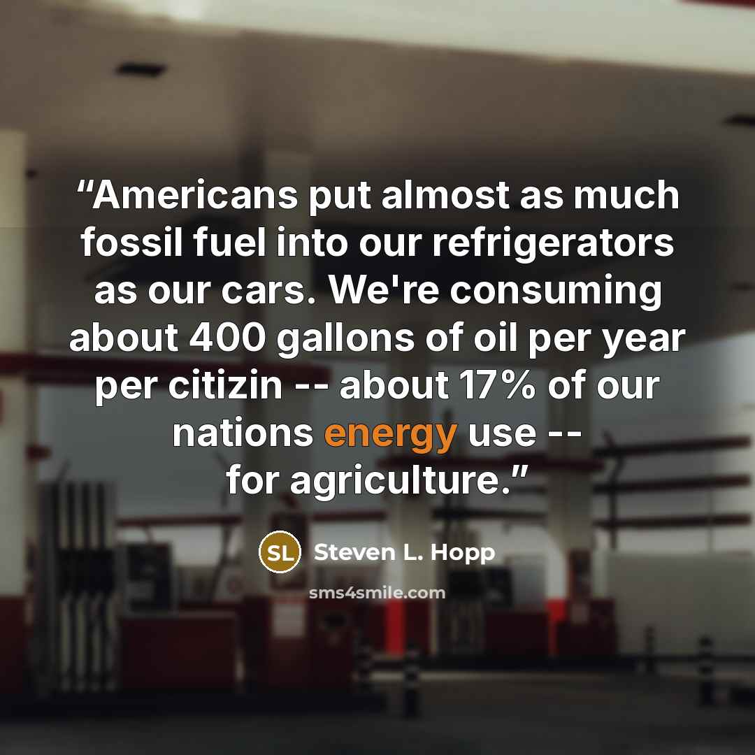 “Americans put almost as much fossil fuel into our refrigerators as our cars. We're consuming about 400 gallons of oil per year per citizin -- about 17% of our nations energy use -- for agriculture.” quote by Steven L. Hopp
