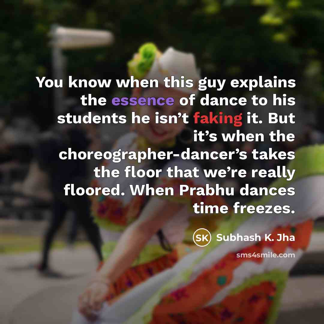 “You know when this guy explains the essence of dance to his students he isn’t faking it. But it’s when the choreographer-dancer’s takes the floor that we’re really floored. When Prabhu dances time freezes.” quote by Subhash K. Jha