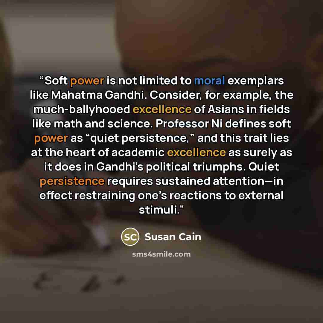 “Soft power is not limited to moral exemplars like Mahatma Gandhi. Consider, for example, the much-ballyhooed excellence of Asians in fields like math and science. Professor Ni defines soft power as “quiet persistence,” and this trait lies at the heart of academic excellence as surely as it does in…” quote by Susan Cain