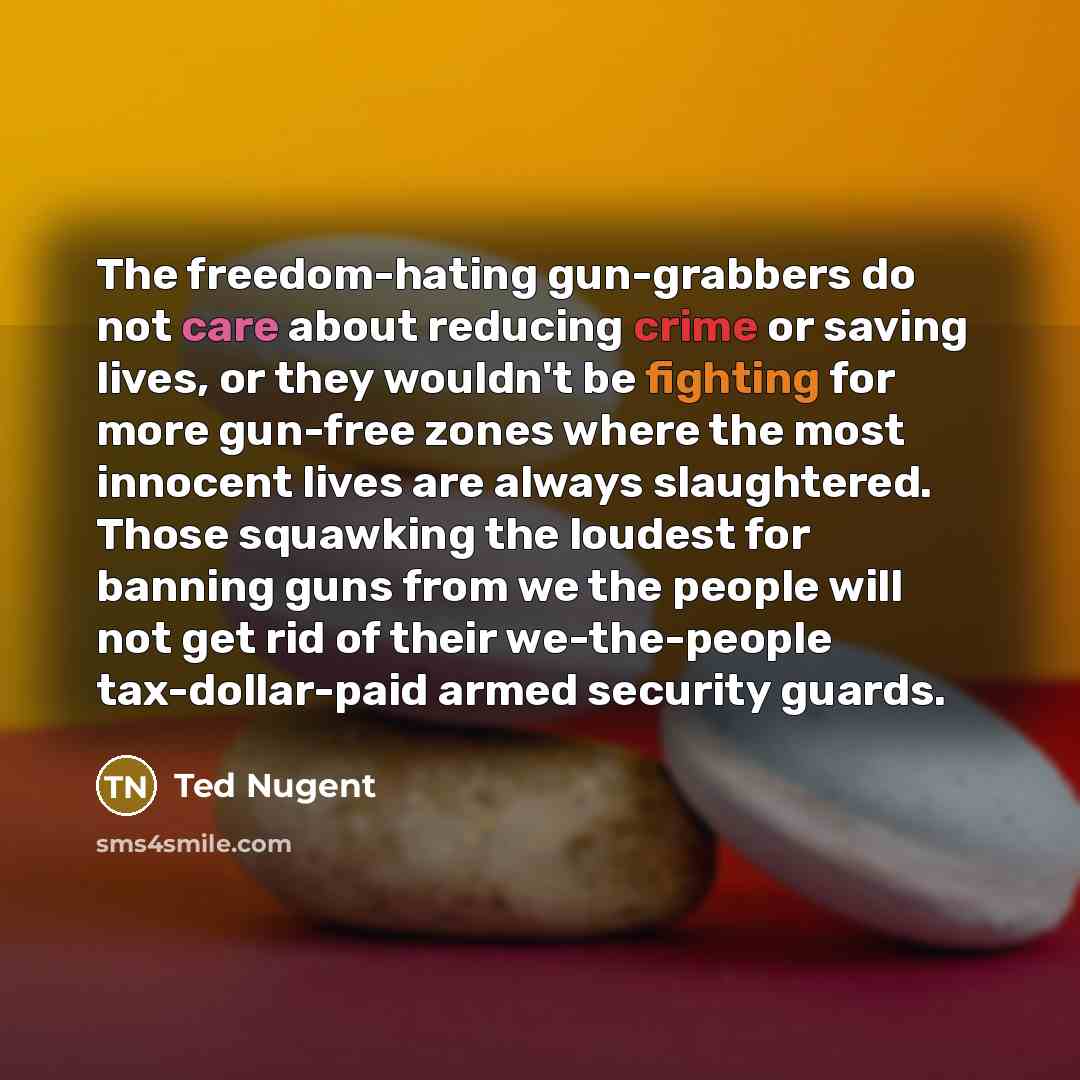 “The freedom-hating gun-grabbers do not care about reducing crime or saving lives, or they wouldn't be fighting for more gun-free zones where the most innocent lives are always slaughtered. Those squawking the loudest for banning guns from we the people will not get rid of their we-the-people…” quote by Ted Nugent