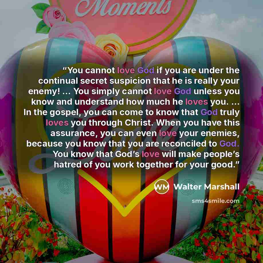 “You cannot love God if you are under the continual secret suspicion that he is really your enemy! … You simply cannot love God unless you know and understand how much he loves you. … In the gospel, you can come to know that God truly loves you through Christ. When you have this assurance, you can…” quote by Walter Marshall