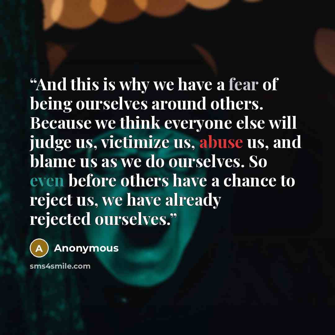 “And this is why we have a fear of being ourselves around others. Because we think everyone else will judge us, victimize us, abuse us, and blame us as we do ourselves. So even before others have a chance to reject us, we have already rejected ourselves.” quote by Anonymous