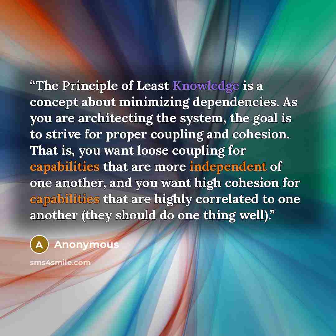 “The Principle of Least Knowledge is a concept about minimizing dependencies. As you are architecting the system, the goal is to strive for proper coupling and cohesion. That is, you want loose coupling for capabilities that are more independent of one another, and you want high cohesion for…” quote by Anonymous