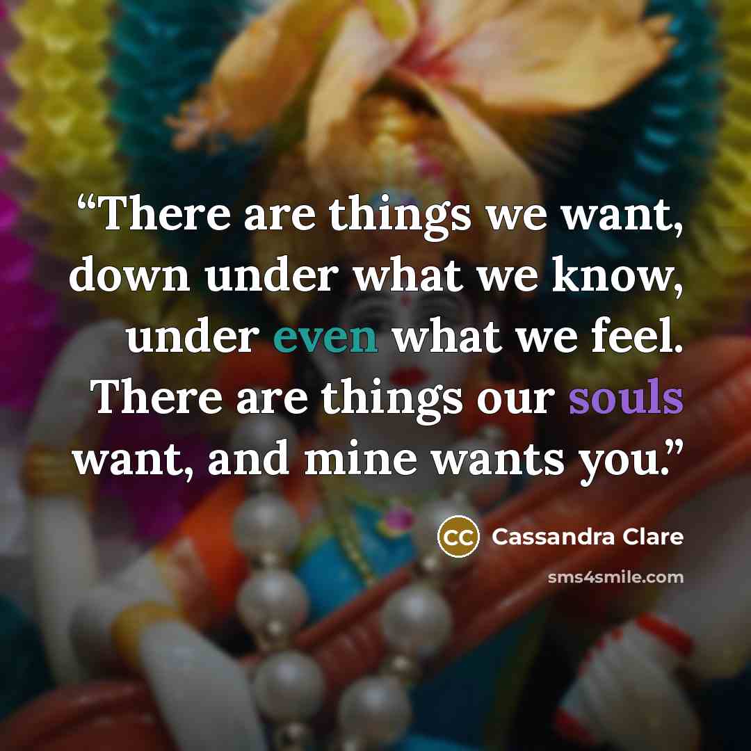 “There are things we want, down under what we know, under even what we feel. There are things our souls want, and mine wants you.” quote by Cassandra Clare