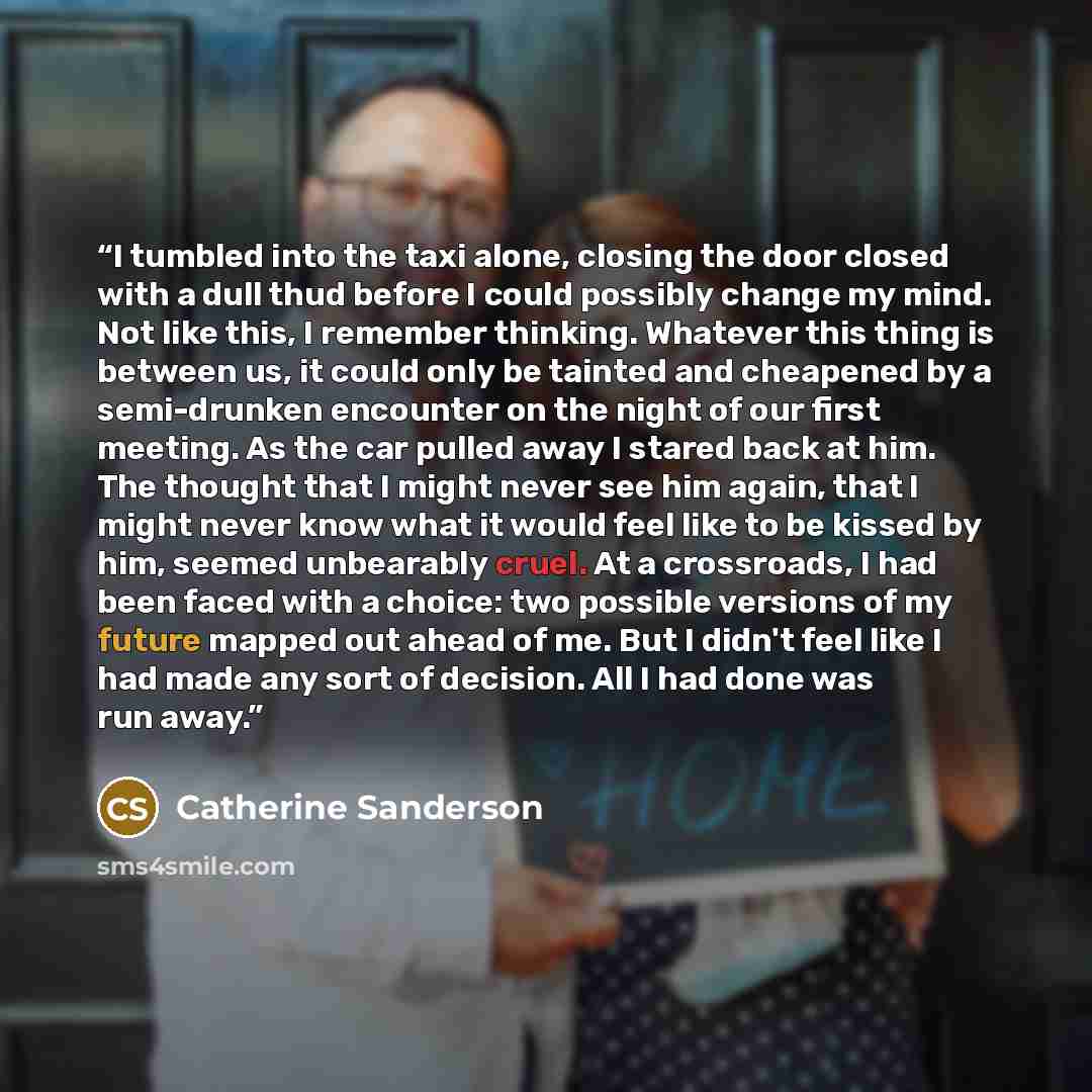 “I tumbled into the taxi alone, closing the door closed with a dull thud before I could possibly change my mind. Not like this, I remember thinking. Whatever this thing is between us, it could only be tainted and cheapened by a semi-drunken encounter on the night of our first meeting. As the car…” quote by Catherine Sanderson