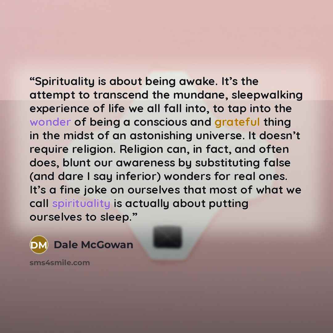 “Spirituality is about being awake. It’s the attempt to transcend the mundane, sleepwalking experience of life we all fall into, to tap into the wonder of being a conscious and grateful thing in the midst of an astonishing universe. It doesn’t require religion. Religion can, in fact, and often…” quote by Dale McGowan