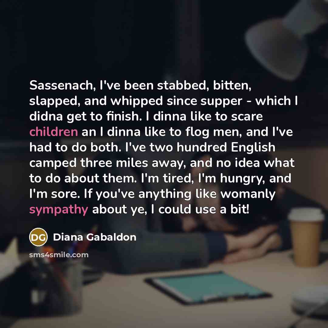 “Sassenach, I've been stabbed, bitten, slapped, and whipped since supper - which I didna get to finish. I dinna like to scare children an I dinna like to flog men, and I've had to do both. I've two hundred English camped three miles away, and no idea what to do about them. I'm tired, I'm hungry…” quote by Diana Gabaldon