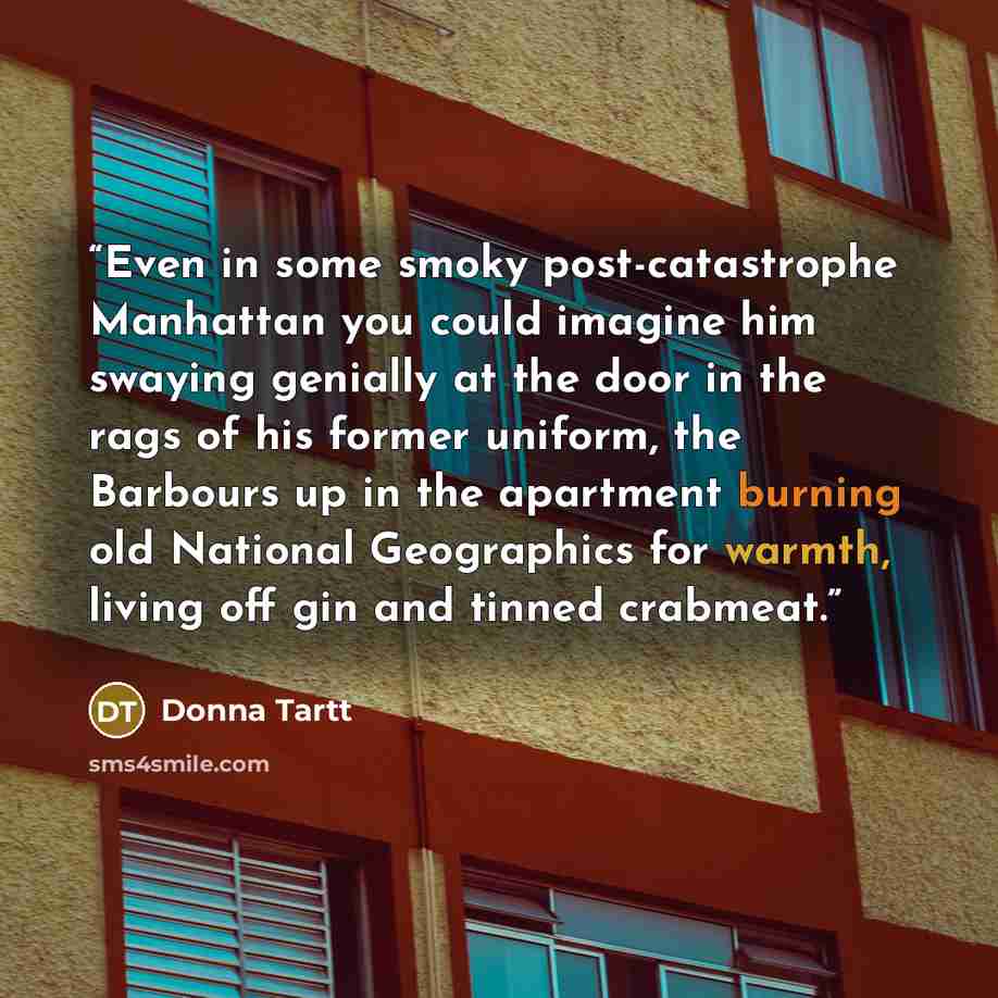 “Even in some smoky post-catastrophe Manhattan you could imagine him swaying genially at the door in the rags of his former uniform, the Barbours up in the apartment burning old National Geographics for warmth, living off gin and tinned crabmeat.” quote by Donna Tartt