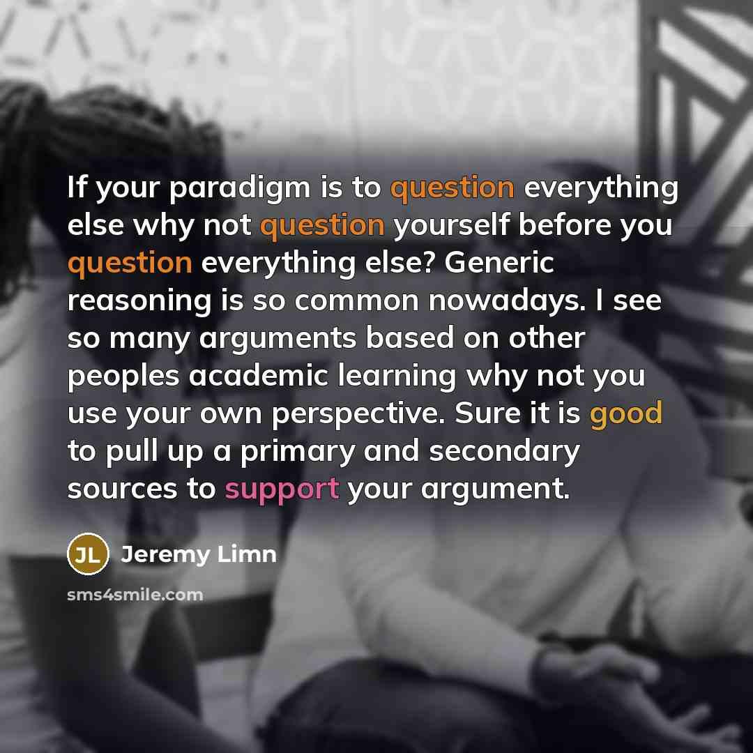 “If your paradigm is to question everything else why not question yourself before you question everything else? Generic reasoning is so common nowadays. I see so many arguments based on other peoples academic learning why not you use your own perspective. Sure it is good to pull up a primary and…” quote by Jeremy Limn