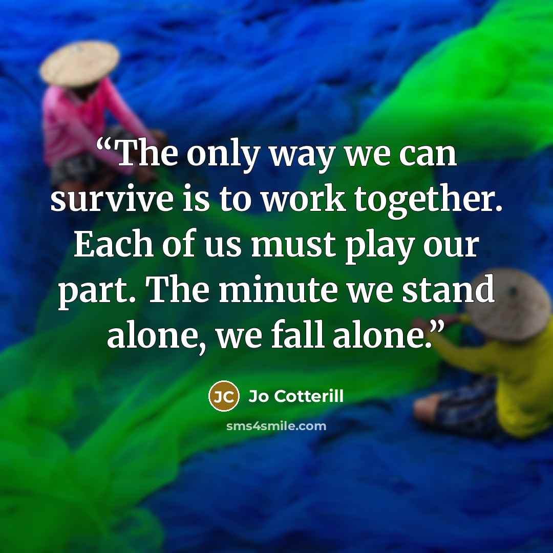 “The only way we can survive is to work together. Each of us must play our part. The minute we stand alone, we fall alone.” quote by Jo Cotterill