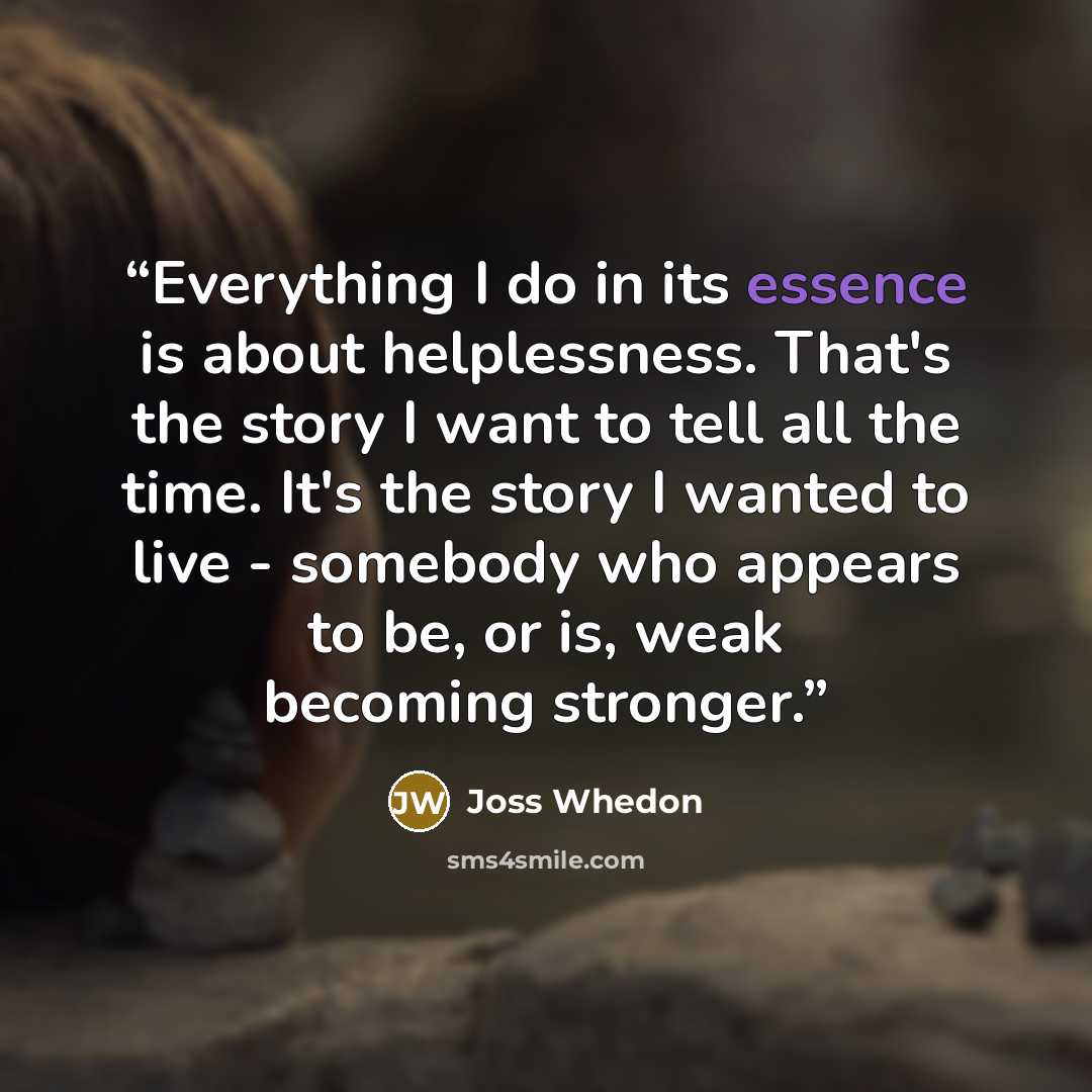 “Everything I do in its essence is about helplessness. That's the story I want to tell all the time. It's the story I wanted to live - somebody who appears to be, or is, weak becoming stronger.” quote by Joss Whedon