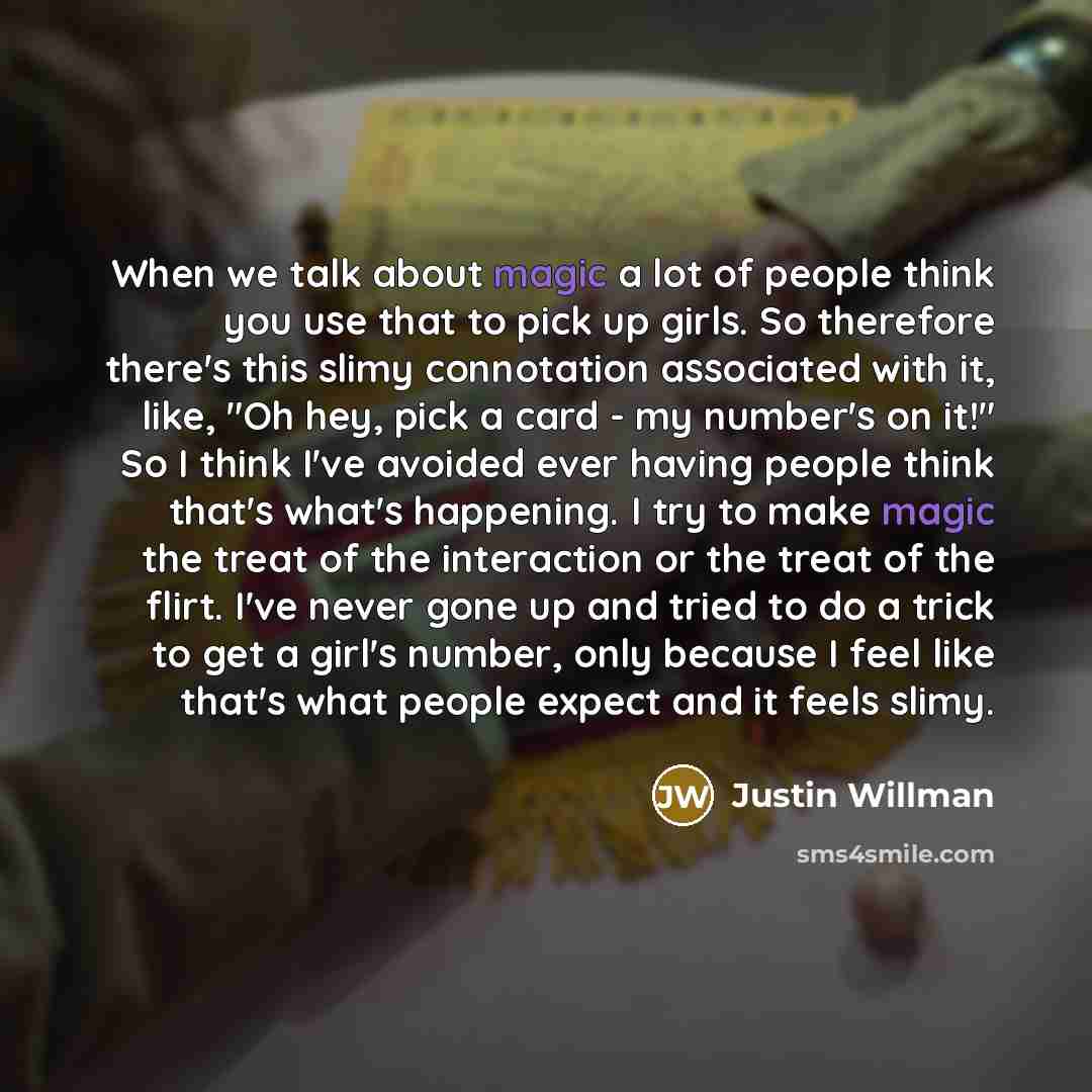 “When we talk about magic a lot of people think you use that to pick up girls. So therefore there's this slimy connotation associated with it, like, "Oh hey, pick a card - my number's on it!" So I think I've avoided ever having people think that's what's happening. I try to make magic the treat of…” quote by Justin Willman