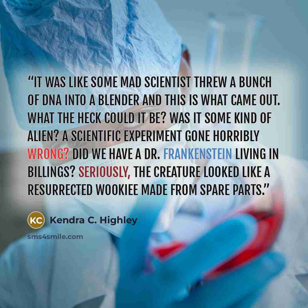 “It was like some mad scientist threw a bunch of DNA into a blender and this is what came out. What the heck could it be? Was it some kind of alien? A scientific experiment gone horribly wrong? Did we have a Dr. Frankenstein living in Billings? Seriously, the creature looked like a resurrected…” quote by Kendra C. Highley