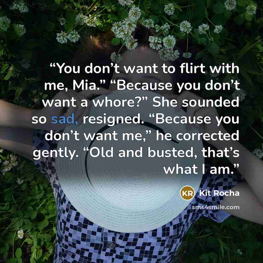 “You don’t want to flirt with me, Mia.” “Because you don’t want a whore?” She sounded so sad, resigned. “Because you don’t want me,” he corrected gently. “Old and busted, that’s what I am.” quote by Kit Rocha