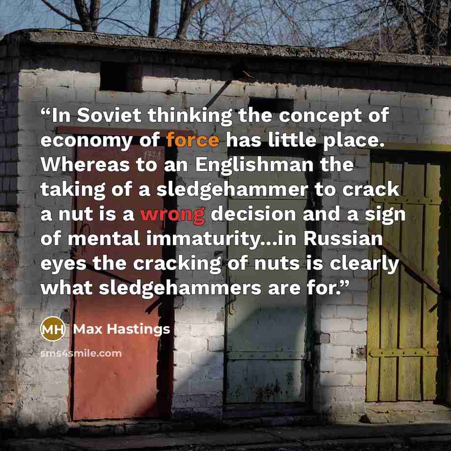 “In Soviet thinking the concept of economy of force has little place. Whereas to an Englishman the taking of a sledgehammer to crack a nut is a wrong decision and a sign of mental immaturity...in Russian eyes the cracking of nuts is clearly what sledgehammers are for.” quote by Max Hastings
