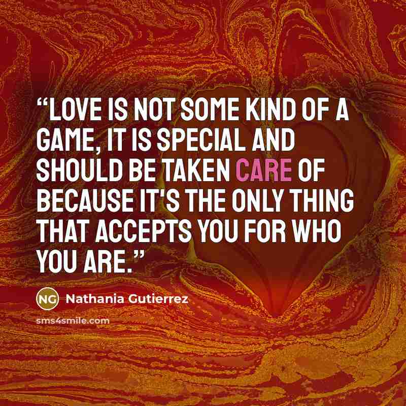“Love is not some kind of a game, it is special and should be taken care of because it's the only thing that accepts you for who you are.” quote by Nathania Gutierrez