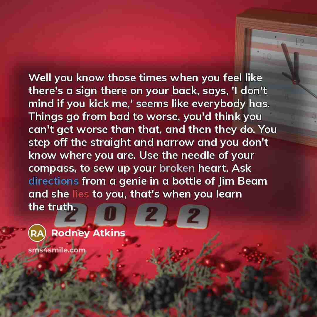 “Well you know those times when you feel like there's a sign there on your back, says, 'I don't mind if you kick me,' seems like everybody has. Things go from bad to worse, you'd think you can't get worse than that, and then they do. You step off the straight and narrow and you don't know where you…” quote by Rodney Atkins
