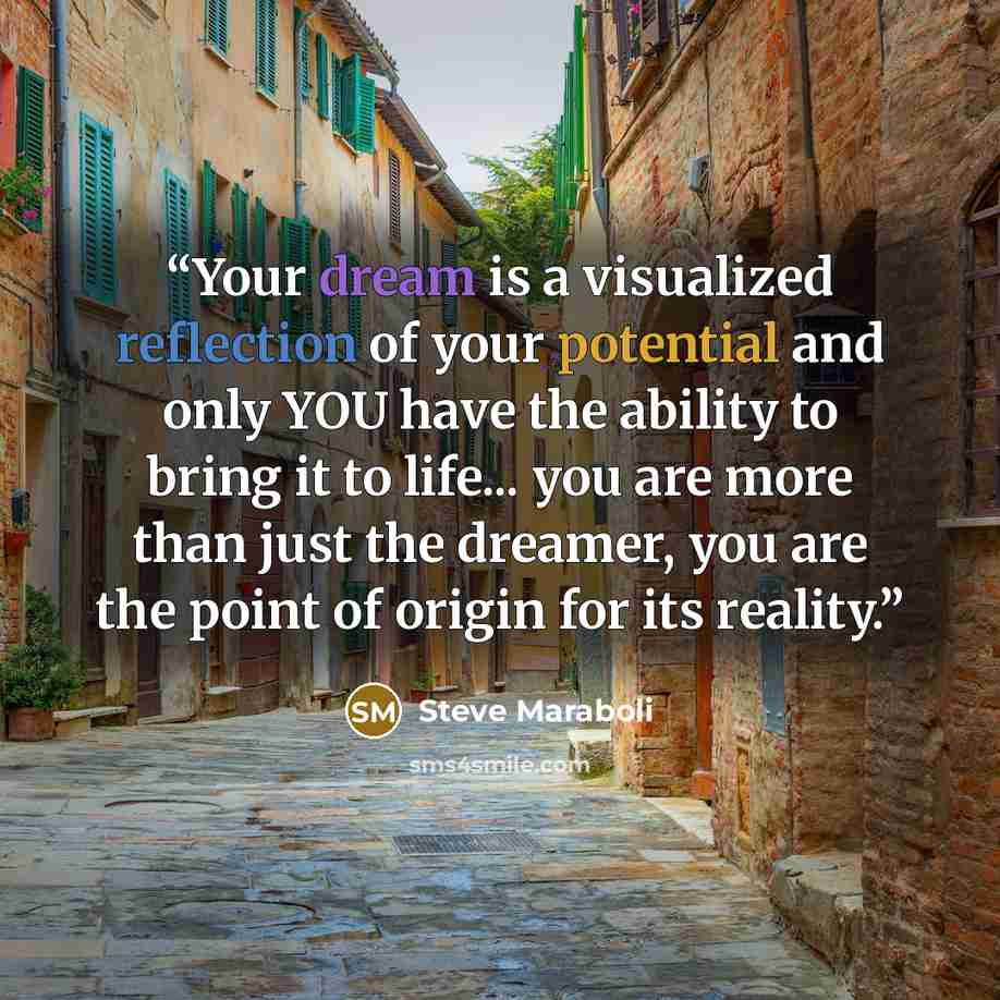 “Your dream is a visualized reflection of your potential and only YOU have the ability to bring it to life... you are more than just the dreamer, you are the point of origin for its reality.” quote by Steve Maraboli