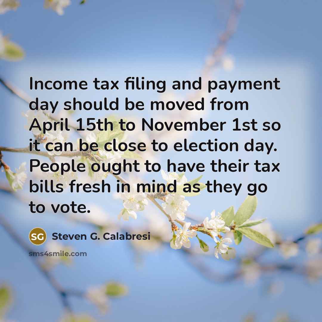 “Income tax filing and payment day should be moved from April 15th to November 1st so it can be close to election day. People ought to have their tax bills fresh in mind as they go to vote.” quote by Steven G. Calabresi
