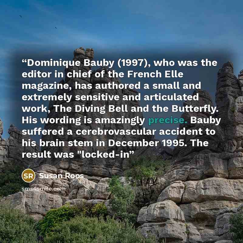 “Dominique Bauby (1997), who was the editor in chief of the French Elle magazine, has authored a small and extremely sensitive and articulated work, The Diving Bell and the Butterfly. His wording is amazingly precise. Bauby suffered a cerebrovascular accident to his brain stem in December 1995. The…” quote by Susan Roos