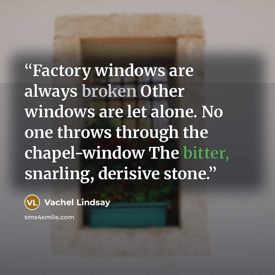 “Factory windows are always broken Other windows are let alone. No one throws through the chapel-window The bitter, snarling, derisive stone.” quote by Vachel Lindsay