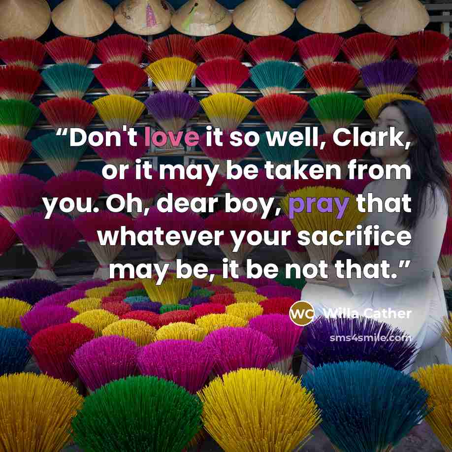 “Don't love it so well, Clark, or it may be taken from you. Oh, dear boy, pray that whatever your sacrifice may be, it be not that.” quote by Willa Cather