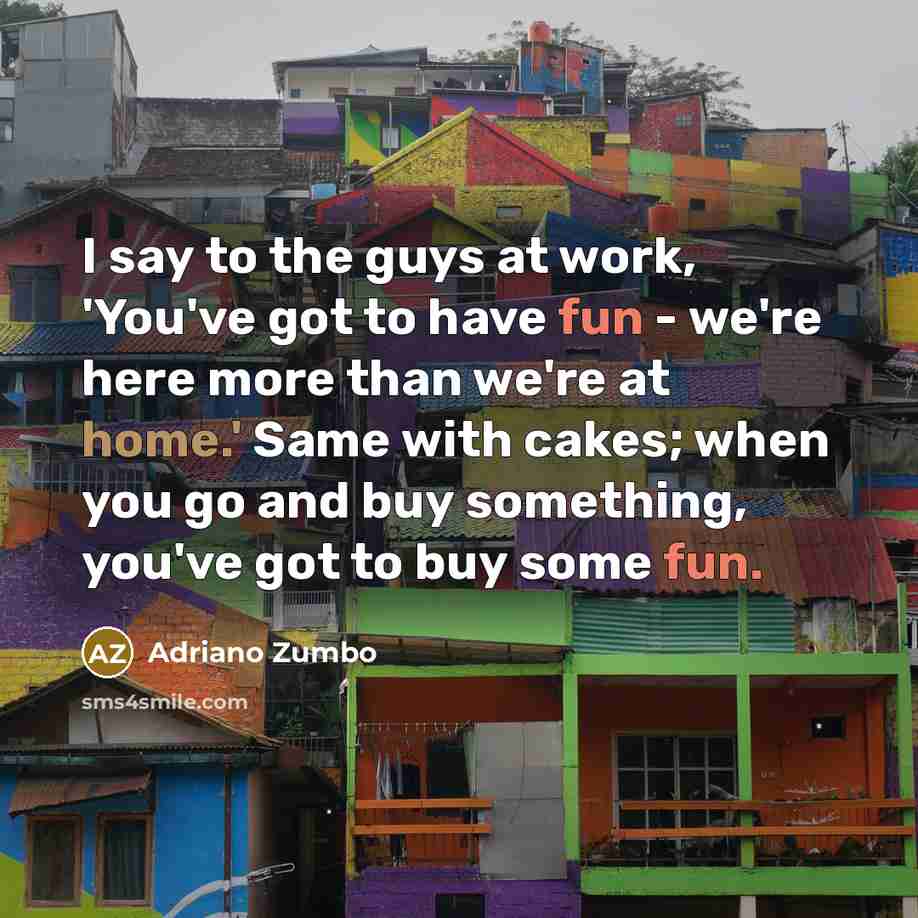 “I say to the guys at work, 'You've got to have fun - we're here more than we're at home.' Same with cakes; when you go and buy something, you've got to buy some fun.” quote by Adriano Zumbo