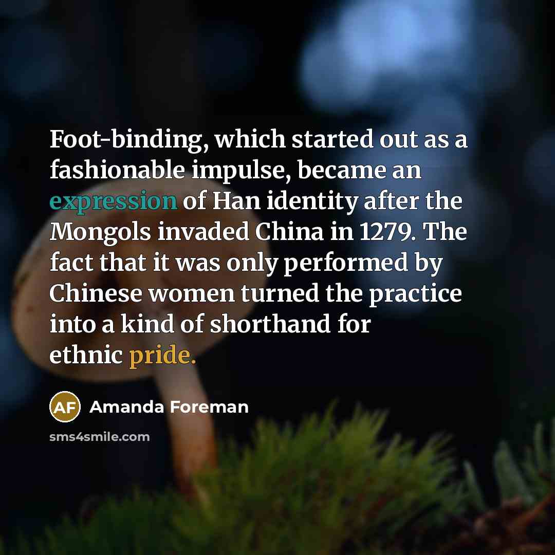 “Foot-binding, which started out as a fashionable impulse, became an expression of Han identity after the Mongols invaded China in 1279. The fact that it was only performed by Chinese women turned the practice into a kind of shorthand for ethnic pride.” quote by Amanda Foreman