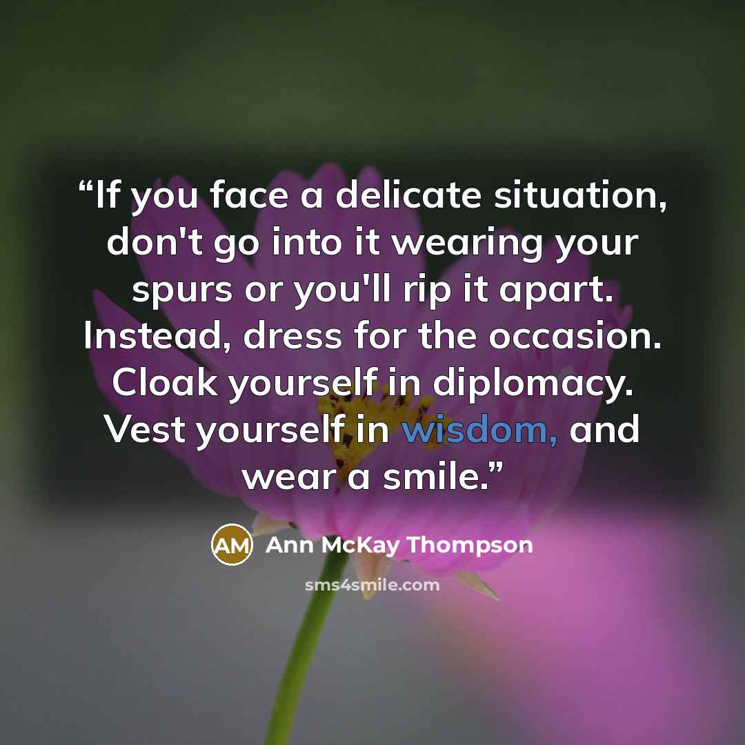 “If you face a delicate situation, don't go into it wearing your spurs or you'll rip it apart. Instead, dress for the occasion. Cloak yourself in diplomacy. Vest yourself in wisdom, and wear a smile.” quote by Ann McKay Thompson