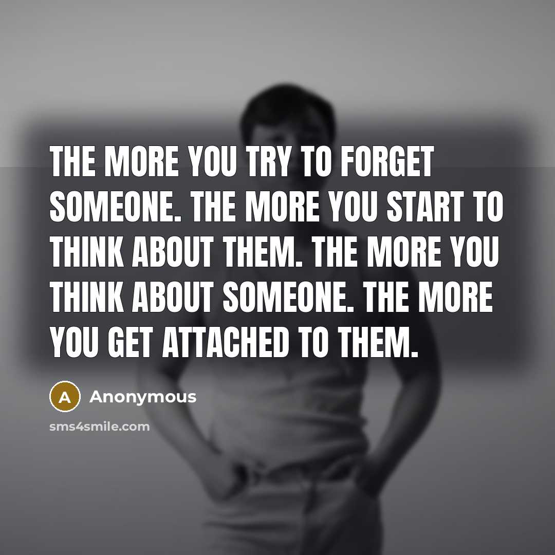 “The more you try to forget someone. The more you start to think about them. The more you think about someone. The more you get attached to them.” quote by Anonymous