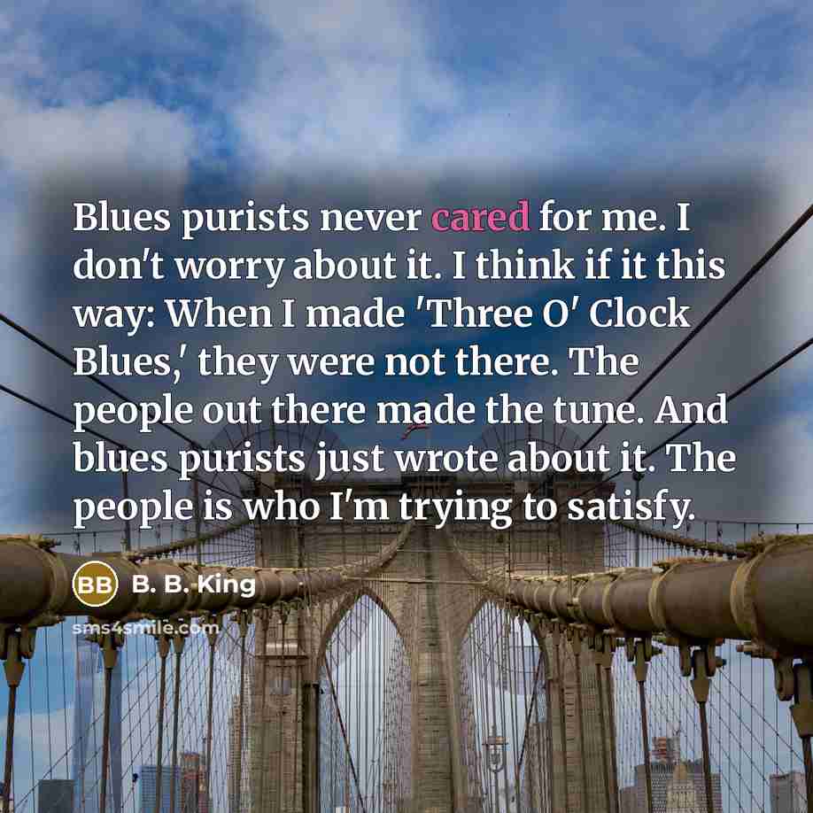 “Blues purists never cared for me. I don't worry about it. I think if it this way: When I made 'Three O' Clock Blues,' they were not there. The people out there made the tune. And blues purists just wrote about it. The people is who I'm trying to satisfy.” quote by B. B. King