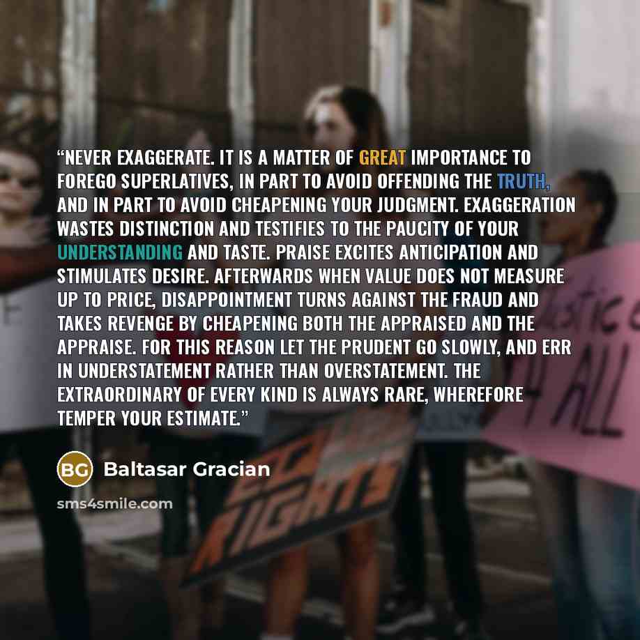 “Never exaggerate. It is a matter of great importance to forego superlatives, in part to avoid offending the truth, and in part to avoid cheapening your judgment. Exaggeration wastes distinction and testifies to the paucity of your understanding and taste. Praise excites anticipation and stimulates…” quote by Baltasar Gracián