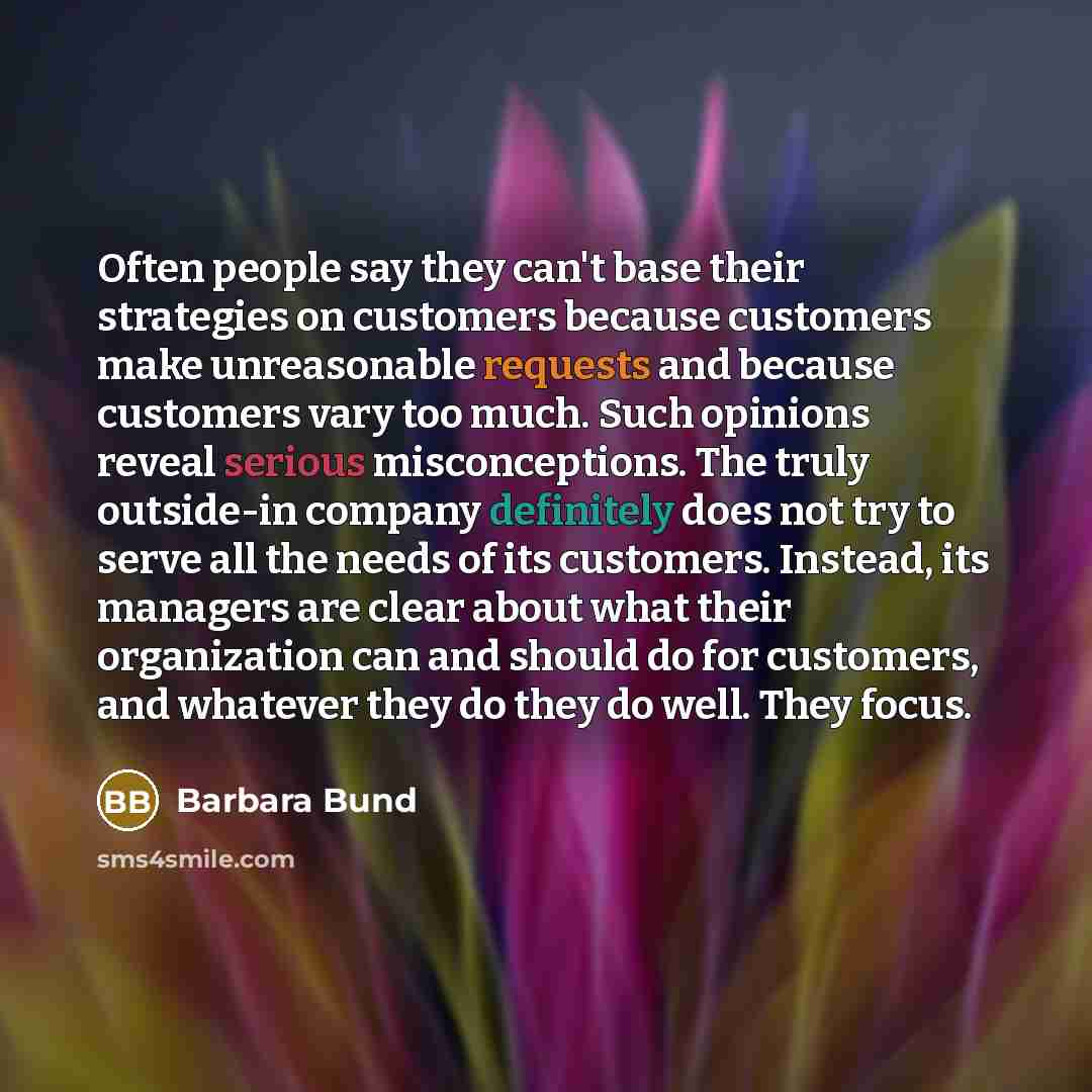 “Often people say they can't base their strategies on customers because customers make unreasonable requests and because customers vary too much. Such opinions reveal serious misconceptions. The truly outside-in company definitely does not try to serve all the needs of its customers. Instead, its…” quote by Barbara Bund
