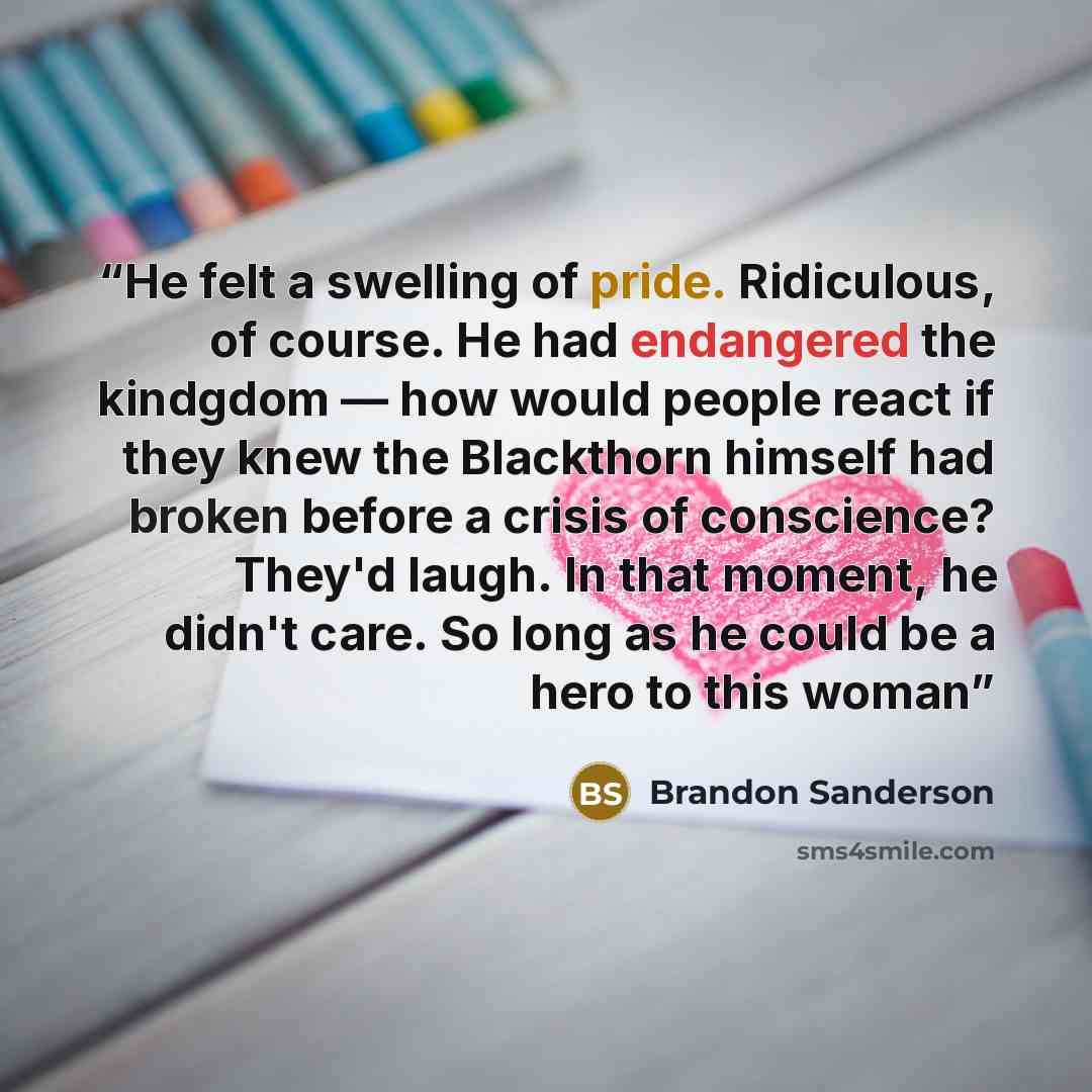 “He felt a swelling of pride. Ridiculous, of course. He had endangered the kindgdom — how would people react if they knew the Blackthorn himself had broken before a crisis of conscience? They'd laugh. In that moment, he didn't care. So long as he could be a hero to this woman” quote by Brandon Sanderson