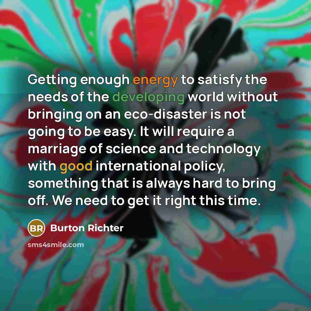 “Getting enough energy to satisfy the needs of the developing world without bringing on an eco-disaster is not going to be easy. It will require a marriage of science and technology with good international policy, something that is always hard to bring off. We need to get it right this time.” quote by Burton Richter