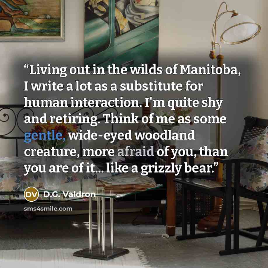 “Living out in the wilds of Manitoba, I write a lot as a substitute for human interaction. I'm quite shy and retiring. Think of me as some gentle, wide-eyed woodland creature, more afraid of you, than you are of it... like a grizzly bear.” quote by D.G. Valdron