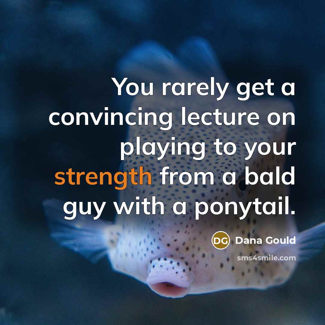 “You rarely get a convincing lecture on playing to your strength from a bald guy with a ponytail.” quote by Dana Gould
