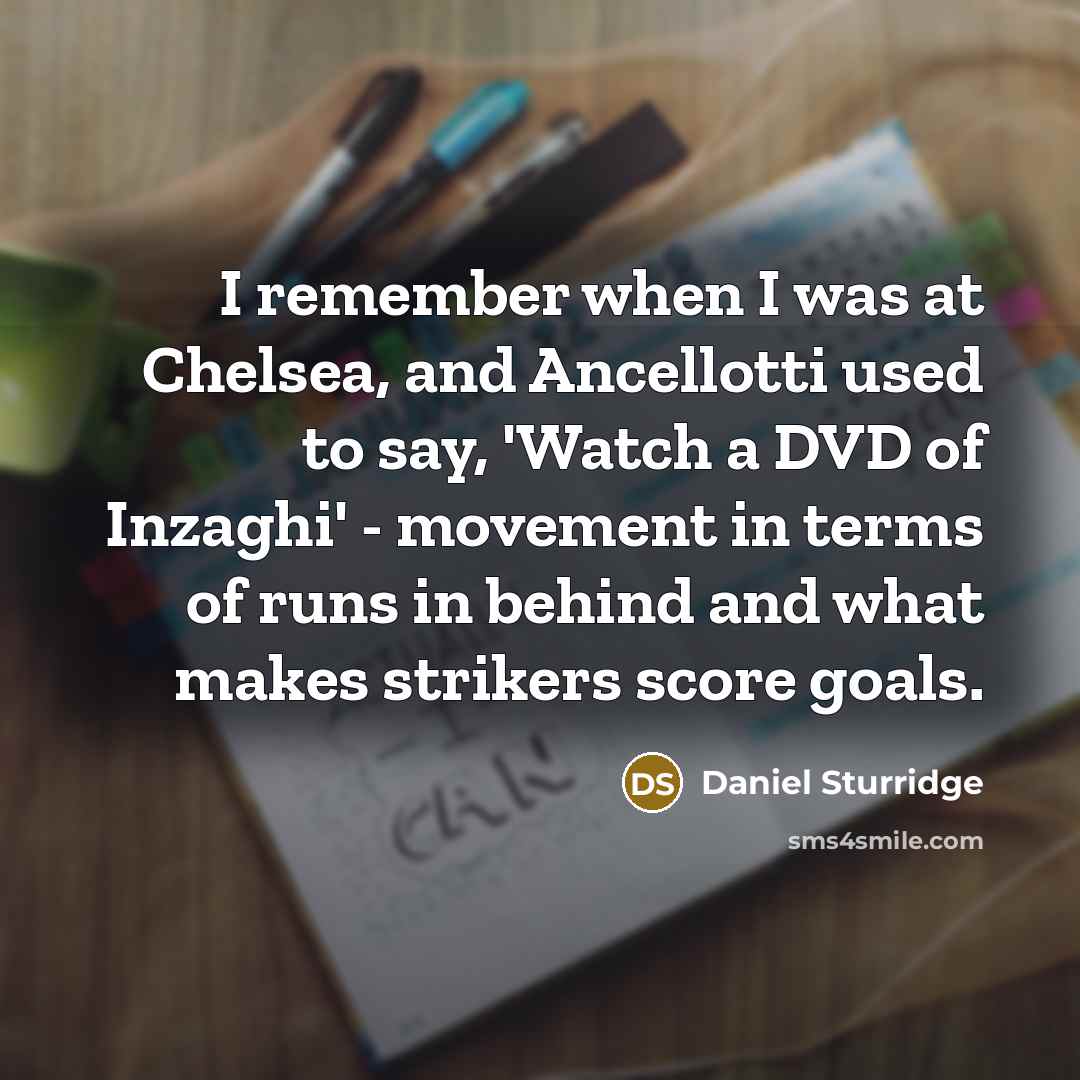 “I remember when I was at Chelsea, and Ancellotti used to say, 'Watch a DVD of Inzaghi' - movement in terms of runs in behind and what makes strikers score goals.” quote by Daniel Sturridge
