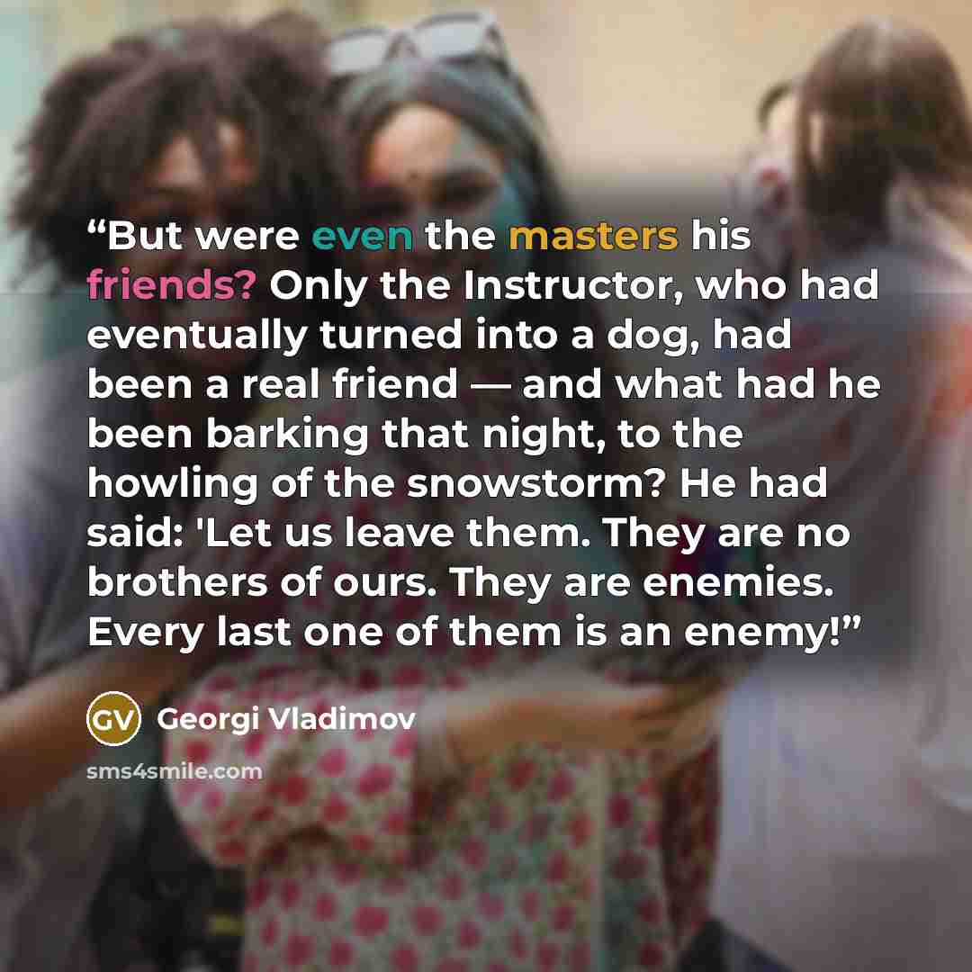 “But were even the masters his friends? Only the Instructor, who had eventually turned into a dog, had been a real friend — and what had he been barking that night, to the howling of the snowstorm? He had said: 'Let us leave them. They are no brothers of ours. They are enemies. Every last one of…” quote by Georgi Vladimov