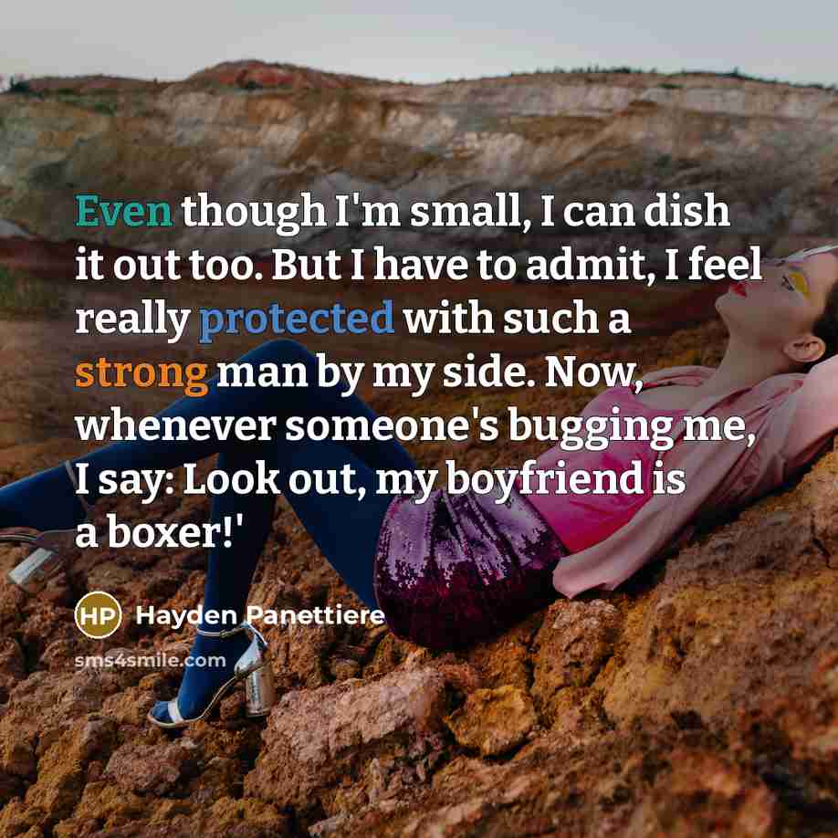 “Even though I'm small, I can dish it out too. But I have to admit, I feel really protected with such a strong man by my side. Now, whenever someone's bugging me, I say: Look out, my boyfriend is a boxer!'” quote by Hayden Panettiere