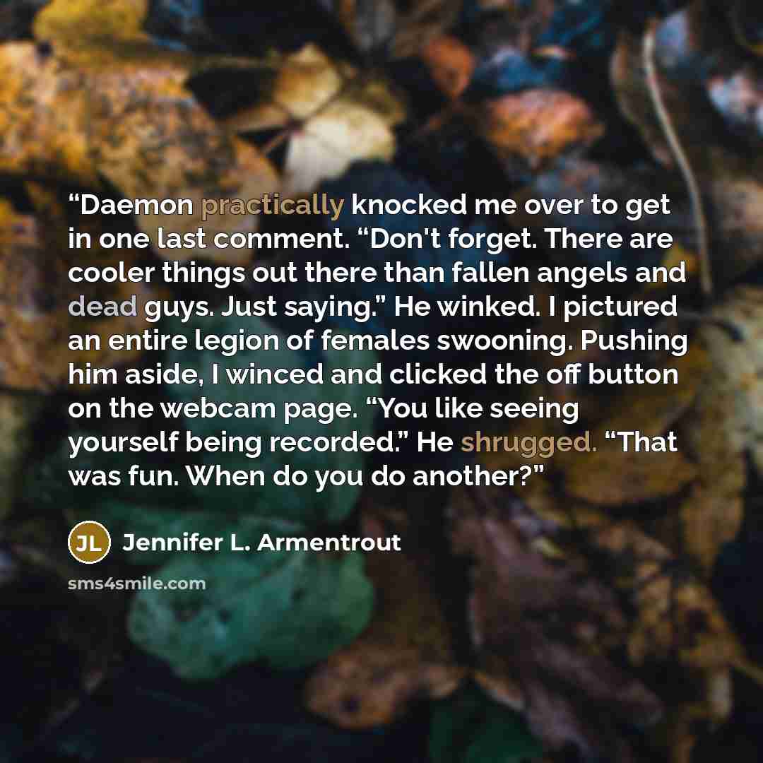 “Daemon practically knocked me over to get in one last comment. “Don't forget. There are cooler things out there than fallen angels and dead guys. Just saying.” He winked. I pictured an entire legion of females swooning. Pushing him aside, I winced and clicked the off button on the webcam page…” quote by Jennifer L. Armentrout