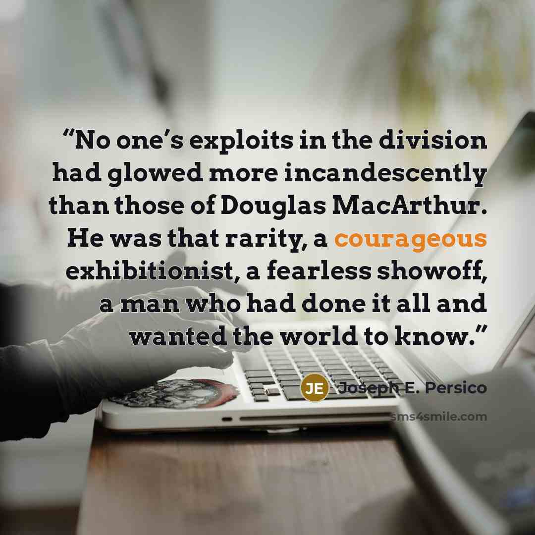 “No one’s exploits in the division had glowed more incandescently than those of Douglas MacArthur. He was that rarity, a courageous exhibitionist, a fearless showoff, a man who had done it all and wanted the world to know.” quote by Joseph E. Persico